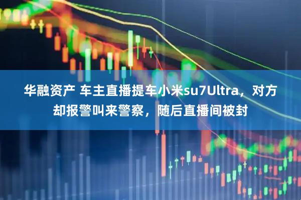 华融资产 车主直播提车小米su7Ultra，对方却报警叫来警察，随后直播间被封