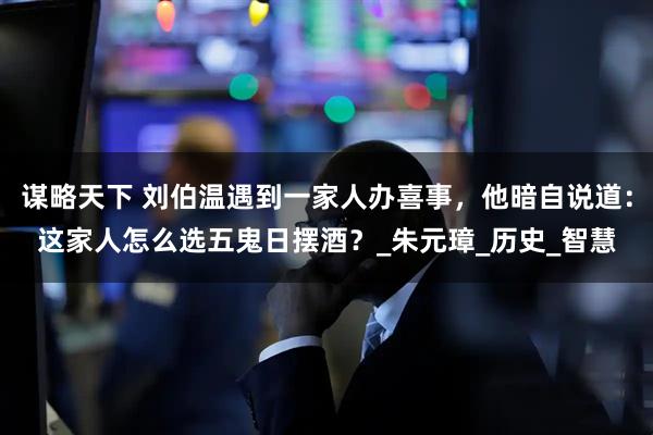 谋略天下 刘伯温遇到一家人办喜事，他暗自说道：这家人怎么选五鬼日摆酒？_朱元璋_历史_智慧