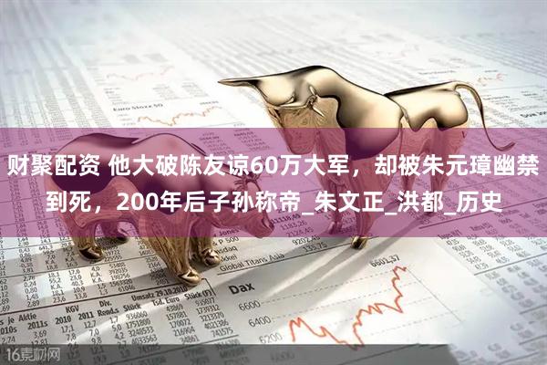财聚配资 他大破陈友谅60万大军，却被朱元璋幽禁到死，200年后子孙称帝_朱文正_洪都_历史