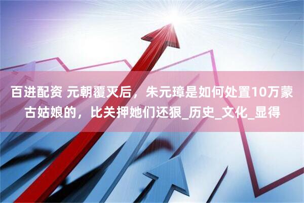 百进配资 元朝覆灭后，朱元璋是如何处置10万蒙古姑娘的，比关押她们还狠_历史_文化_显得