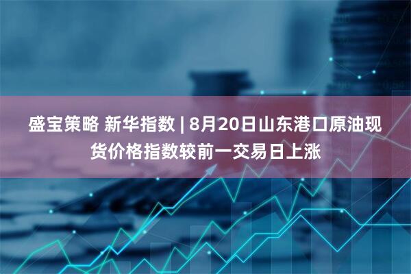 盛宝策略 新华指数 | 8月20日山东港口原油现货价格指数较前一交易日上涨