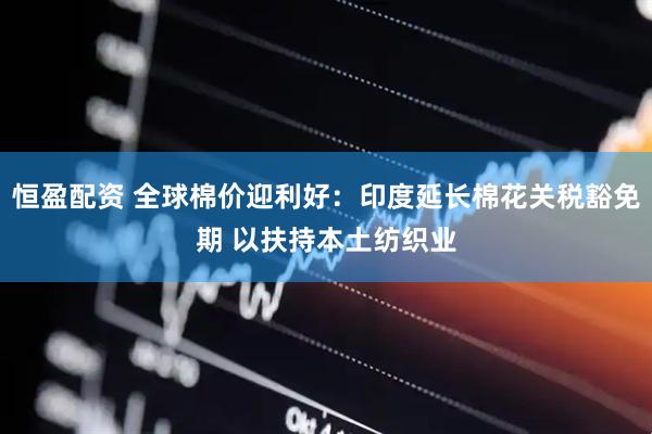 恒盈配资 全球棉价迎利好：印度延长棉花关税豁免期 以扶持本土纺织业