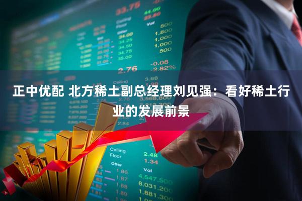 正中优配 北方稀土副总经理刘见强：看好稀土行业的发展前景
