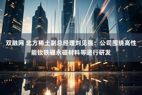 双融网 北方稀土副总经理刘见强：公司围绕高性能钕铁硼永磁材料等进行研发