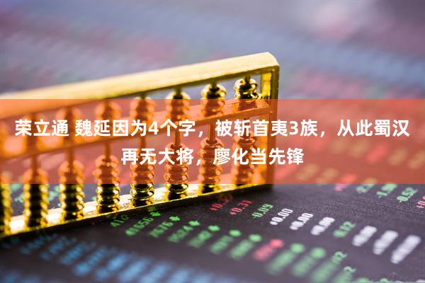 荣立通 魏延因为4个字，被斩首夷3族，从此蜀汉再无大将，廖化当先锋