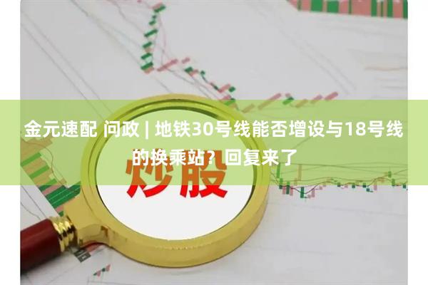 金元速配 问政 | 地铁30号线能否增设与18号线的换乘站？回复来了