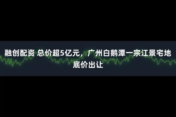 融创配资 总价超5亿元，广州白鹅潭一宗江景宅地底价出让