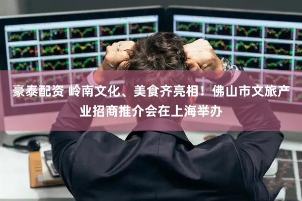 豪泰配资 岭南文化、美食齐亮相！佛山市文旅产业招商推介会在上海举办