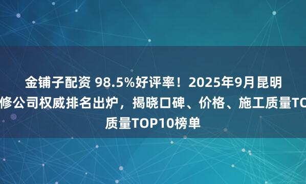 金铺子配资 98.5%好评率！2025年9月昆明呈贡区装修公司权威排名出炉，揭晓口碑、价格、施工质量TOP10榜单
