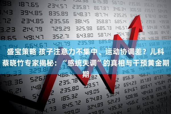 盛宝策略 孩子注意力不集中、运动协调差？儿科蔡晓竹专家揭秘：“感统失调”的真相与干预黄金期