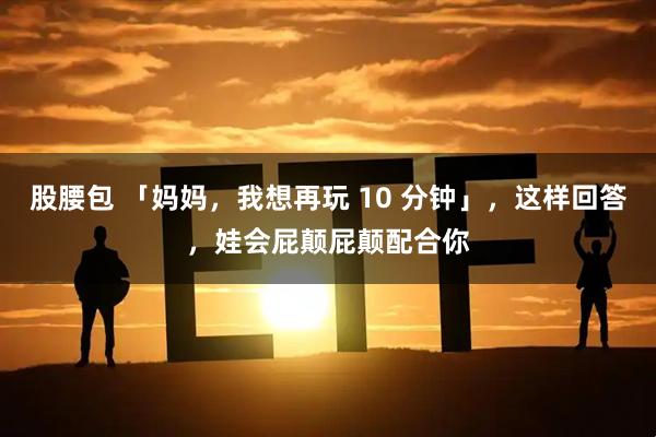 股腰包 「妈妈，我想再玩 10 分钟」，这样回答，娃会屁颠屁颠配合你