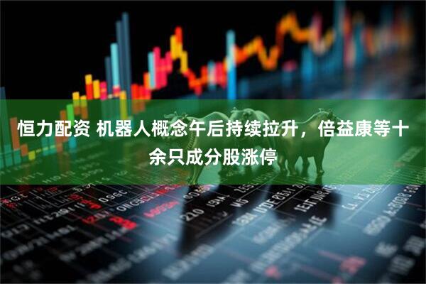 恒力配资 机器人概念午后持续拉升，倍益康等十余只成分股涨停