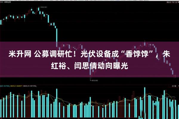 米升网 公募调研忙！光伏设备成“香饽饽”，朱红裕、闫思倩动向曝光