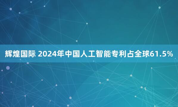 辉煌国际 2024年中国人工智能专利占全球61.5%