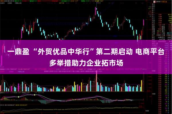 一鼎盈 “外贸优品中华行”第二期启动 电商平台多举措助力企业拓市场