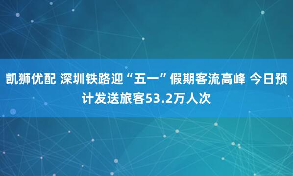 凯狮优配 深圳铁路迎“五一”假期客流高峰 今日预计发送旅客53.2万人次