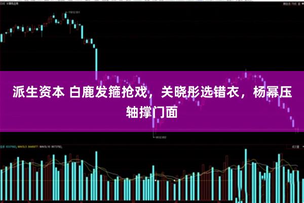 派生资本 白鹿发箍抢戏，关晓彤选错衣，杨幂压轴撑门面
