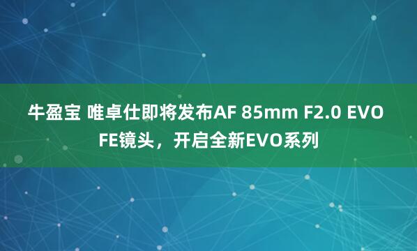 牛盈宝 唯卓仕即将发布AF 85mm F2.0 EVO FE镜头，开启全新EVO系列
