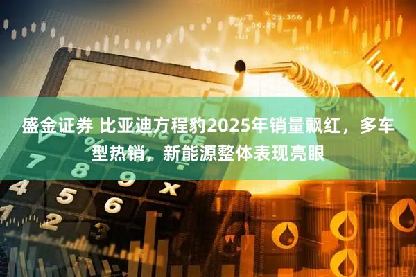盛金证券 比亚迪方程豹2025年销量飘红，多车型热销，新能源整体表现亮眼