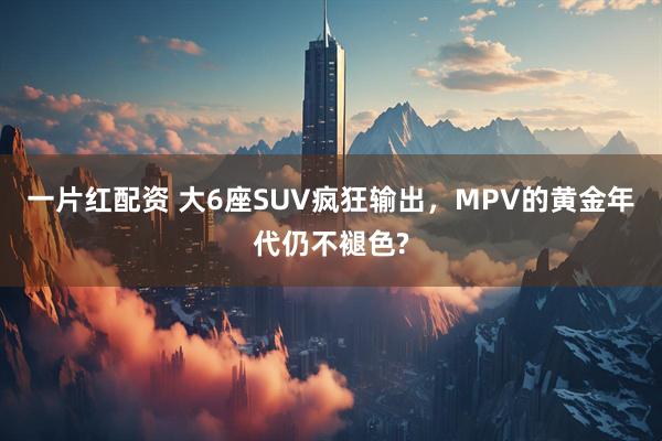 一片红配资 大6座SUV疯狂输出，MPV的黄金年代仍不褪色?