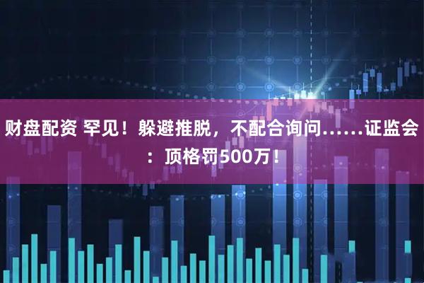财盘配资 罕见！躲避推脱，不配合询问……证监会：顶格罚500万！