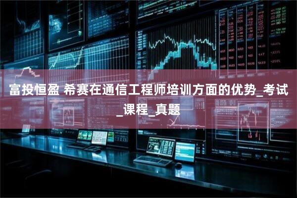 富投恒盈 希赛在通信工程师培训方面的优势_考试_课程_真题