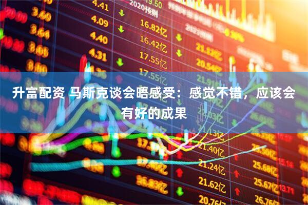 升富配资 马斯克谈会晤感受：感觉不错，应该会有好的成果