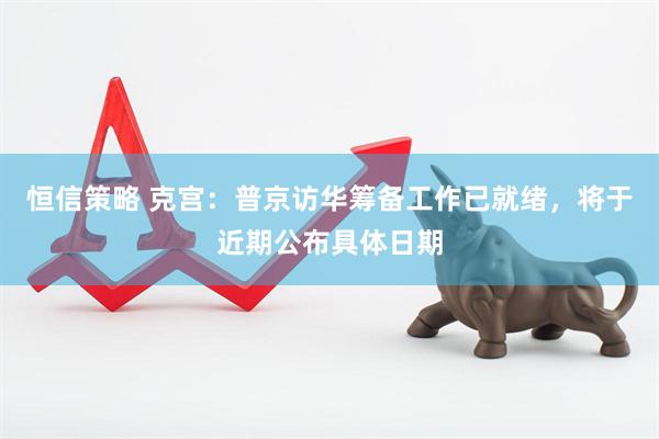 恒信策略 克宫：普京访华筹备工作已就绪，将于近期公布具体日期