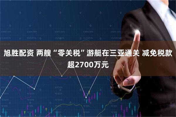 旭胜配资 两艘“零关税”游艇在三亚通关 减免税款超2700万元