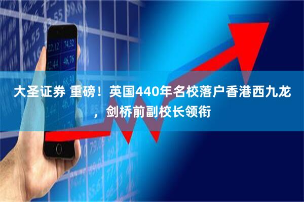 大圣证券 重磅！英国440年名校落户香港西九龙，剑桥前副校长领衔