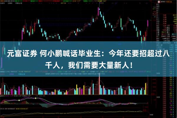 元富证券 何小鹏喊话毕业生:今年还要招超过八千人,我们需要大量新人!