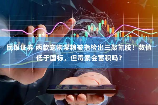 民银证券 两款宠物湿粮被指检出三聚氰胺!数值低于国标,但毒素会蓄积吗?